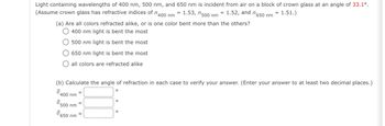 Light containing wavelengths of 400 nm, 500 nm, and 650 nm is incident from air on a block of crown glass at an angle of 33.1°.
650
(Assume crown glass has refractive indices of 400 nm = 1.53, 500 nm = 1.52, and n6
(a) Are all colors refracted alike, or is one color bent more than the others?
nm
= 1.51.)
400 nm light is bent the most
500 nm light is bent the most
650 nm light is bent the most
all colors are refracted alike
(b) Calculate the angle of refraction in each case to verify your answer. (Enter your answer to at least two decimal places.)
0
400 nm
Ө
500 nm
650 nm