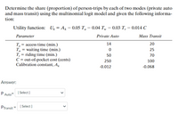 Determine the share (proportion) of person-trips by each of two modes (private auto
and mass transit) using the multinomial logit model and given the following informa-
tion:
Utility function: U, = A, – 0.05 T, – 0.04 T, – 0.03 T, – 0.014 C
Parameter
Private Auto
Mass Transit
T, = access time (min.)
T, = waiting time (min.)
T, = riding time (min.)
C= out-of-pocket cost (cents)
Calibration constant, A
14
20
25
50
70
250
100
-0.012
-0.068
Answer:
PAuto I Select)
PTransit=
[ Select )
>
