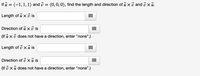 If u = (-1, 1, 1) and i = (0,0, 0), find the length and direction of u x i and i x ủ.
Length of u x i is
Direction of ủ x ở is
(If ů x ủ does not have a direction, enter "none".)
Length of i xu is
...
Direction of v xũ is
(If v xu does not have a direction, enter "none".)
