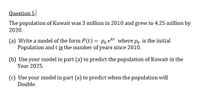 Question 5
The population of Kuwait was 3 million in 2010 and grew to 4.25 million by
2020.
(a) Write a model of the form P(t) = Po ekt where po is the initial
Population and t is the number of years since 2010.
(b) Use your model in part (a) to predict the population of Kuwait in the
Year 2025.
(c) Use your model in part (a) to predict when the population will
Double.
