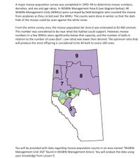 A major moose population survey was completed in 1993-94 to determine moose numbers,
densities, and sex and age ratios. In Wildlife Management Area 6 (see diagram below), 46
Wildlife Management Units (WMUS) were surveyed by field biologists who counted the moose
from airplanes as they circled over the WMU. The counts were done in winter so that the dark
hide of the moose could be seen against the white snow.
From the entire survey area, the moose population for Area 6 was estimated at 81 000 animals.
This number was considered to be near what the habitat could support. However, moose
numbers in a few WMUS were significantly below that capacity, and the number of bulls in
relation to the number of cows (bull : cow ratio) was lower than desired. The optimum ratio that
will produce the most offspring is considered to be 40 bulls to every 100 cows.
9
8.
8
You will be provided with data regarding moose population counts in an area named "Wildlife
Management Unit 350" found in Wildlife Management Area 6. You will analyze the data using
your knowledge from Lesson 9.
