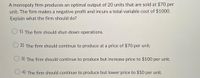 A monopoly firm produces an optimal output of 20 units that are sold at $70 per
unit. The firm makes a negative profit and incurs a total variable cost of $1000.
Explain what the firm should do?
1) The firm should shut-down operations.
2) The firm should continue to produce at a price of $70 per unit.
3) The firm should continue to produce but increase price to $100 per unit.
4) The firm should continue to produce but lower price to $50 per unit.
