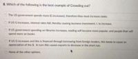 8. Which of the following is the best example of Crowding out?
The US government spends more (G increases), therefore they must increase taxes.
If US G increases, interest rates fall, thereby causing business investment, I. to increase.
If US government spending on libraries increases, reading will become more popular, and people then will
spend more on books.
O If US G increases and this is financed through borrowing from foreign lenders, this tends to cause an
appreciation of the $. In turn this causes exports to decrease in the short run.
O None of the other options.
