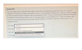 Module # 40
You have been given a solution that might contain any of the following cations: Cd²+, Ag*, Cr³+, and Ca²+.
Addition of excess HCI causes a precipitate to form. This precipitate is filtered off. An excess of H₂SO4 is added
to the remaining solution, causing a second precipitate to form. The second precipitate is filtered off and NaOH
is added to the remaining solution until it is strongly alkaline. No precipitate forms. Using the solubility rules
found in your lab manual and/or text book, identify whether or not each cation was initially present in the
original solution.
Cr³+ (aq)
Choose...
●
Cd2 (aq)
Choose...
Present in original solution
Ag*(aq)
Not present in original solution
Ca²+ (aq)
Not enough information given in question