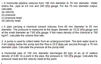 1. A horizontal pipeline reduces from 190 mm diameter to 70 mm diameter. Water
enters the pipe at 3.6 m/s and 350 kPa gauge. For the 70 mm diameter output,
calculate:
(a) velocity
(b) pressure
(c) pressure head
(d) velocity head
2. A pipe carrying a chemical solvent reduces from 80 mm diameter to 55 mm
diameter. The pressure is measured at the larger diameter as 10.22 kPa gauge and
at the small diameter as 7.65 kPa gauge. If the mass density of the chemical is 790
kg/m³, calculate the volume flow rate.
3. A pump is used to collect water from an underground tank. The tank water level is
5.44 metres below the pump and the flow is 25.5 litres per second through a 75 mm
diameter pipe. Calculate the pressure at the pump inlet.
4. Horizontal pipe of 150 mm diameter discharges 60 kg/s of an oil of relative
density of 0.89. At a point in the pipe, the pressure is 120 kPa gauge. Calculate the
pressure head and the velocity head at the point.