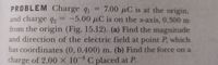 PROBLEM Charge q1
and charge q2 = -5.00 µC is on the x-axis, 0.300 m
from the origin (Fig. 15.12). (a) Find the magnitude
and direction of the electric field at point P, which
has coordinates (0, 0.400) m. (b) Find the force on a
charge of 2.00 X 10 8 C placed at P.
7.00 µC is at the origin,
