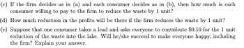 (c) If the firm decides as in (a) and each consumer decides as in (b), then how much is each
consumer willing to pay to the firm to reduce the waste by 1 unit?
(d) How much reduction in the profits will be there if the firm reduces the waste by 1 unit?
(e) Suppose that one consumer takes a lead and asks everyone to contribute $0.10 for the 1 unit
reduction of the waste into the lake. Will he/she succeed to make everyone happy, including
the firm? Explain your answer.