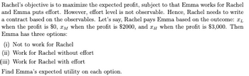 Rachel's objective is to maximize the expected profit, subject to that Emma works for Rachel
and Emma puts effort. However, effort level is not observable. Hence, Rachel needs to write
a contract based on the observables. Let's say, Rachel pays Emma based on the outcome:
when the profit is $0, 2 when the profit is $2000, and zu when the profit is $3,000. Then
Emma has three options:
(i) Not to work for Rachel
(ii) Work for Rachel without effort
(iii) Work for Rachel with effort
Find Emma's expected utility on each option.