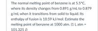 The normal melting point of benzene is at 5.5°C,
where its density changes from 0.891 g/mL to 0.879
g/mL when it transitions from solid to liquid. Its
enthalpy of fusion is 10.59 kJ/mol. Estimate the
melting point of benzene at 1000 atm. (1 L atm =
101.325 J)
