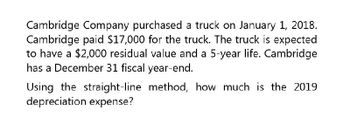 Cambridge Company purchased a truck on January 1, 2018.
Cambridge paid $17,000 for the truck. The truck is expected
to have a $2,000 residual value and a 5-year life. Cambridge
has a December 31 fiscal year-end.
Using the straight-line method, how much is the 2019
depreciation expense?