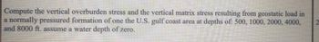 Compute the vertical overburden stress and the vertical matrix stress resulting from geostatic load in
a normally pressured formation of one the U.S. gulf coast area at depths of: 500, 1000, 2000, 4000,
and 8000 ft. assume a water depth of zero.