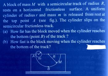 A block of mass M with a semicircular track of radius R,
rests on a horizontal frictionless surface. A uniform
cylinder of radius r and mass m is released from rest at
the top point A (see fig.). The cylinder slips on the
semicircular frictionless track.
(a) How far has the block moved when the cylinder reaches
the bottom (point B) of the track ?
(b) How fast is the block moving when the cylinder reaches
the bottom of the track?
105
100
gubwe A А
m
ck?) I noites
R
ITIS IS M
B
A
min yd snob