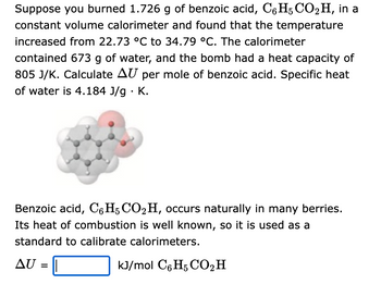 Suppose you burned 1.726 g of benzoic acid, C6H5 CO2H, in a
constant volume calorimeter and found that the temperature
increased from 22.73 °C to 34.79 °C. The calorimeter
contained 673 g of water, and the bomb had a heat capacity of
805 J/K. Calculate AU per mole of benzoic acid. Specific heat
of water is 4.184 J/g. K.
Benzoic acid, C6H5 CO₂H, occurs naturally in many berries.
Its heat of combustion is well known, so it is used as a
standard to calibrate calorimeters.
AU =
kJ/mol C6H5 CO₂ H