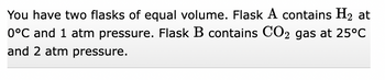 You have two flasks of equal volume. Flask A contains H₂ at
0°C and 1 atm pressure. Flask B contains CO2 gas at 25°C
and 2 atm pressure.