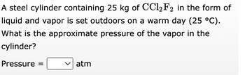 A steel cylinder containing 25 kg of CCl2 F2 in the form of
liquid and vapor is set outdoors on a warm day (25 °C).
What is the approximate pressure of the vapor in the
cylinder?
Pressure =
atm