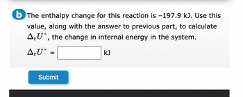 b The enthalpy change for this reaction is -197.9 kJ. Use this
value, along with the answer to previous part, to calculate
AU, the change in internal energy in the system.
A₁U° =
Submit
kJ