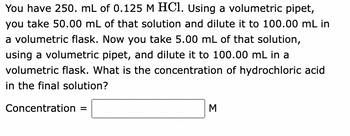 You have 250. mL of 0.125 M HCl. Using a volumetric pipet,
you take 50.00 mL of that solution and dilute it to 100.00 mL in
a volumetric flask. Now you take 5.00 mL of that solution,
using a volumetric pipet, and dilute it to 100.00 mL in a
volumetric flask. What is the concentration of hydrochloric acid
in the final solution?
Concentration =
M