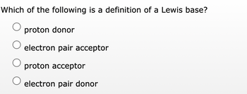 Which of the following is a definition of a Lewis base?
proton donor
electron pair acceptor
proton acceptor
electron pair donor