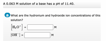 **Problem Description:**

A 0.063 M solution of a base has a pH of 11.40.

**Question:**

What are the hydronium and hydroxide ion concentrations of this solution?

**Solution:**

- \([H_3O^+]\) = _____ M
- \([OH^-]\) = _____ M

**Details:**

This exercise involves calculating the concentrations of hydronium ions \([H_3O^+]\) and hydroxide ions \([OH^-]\) in a basic solution, given the pH. The relationship between pH, pOH, and the ion concentrations can be used to find these values:

1. **Calculate pOH**: Use the formula \( \text{pOH} = 14 - \text{pH} \). 

2. **Find Hydroxide Ion Concentration**: The concentration of hydroxide ions is determined by the formula \([OH^-] = 10^{-\text{pOH}}\).

3. **Find Hydronium Ion Concentration**: Use \([H_3O^+] = 10^{-\text{pH}}\).

The calculated values will provide the molarity (M) for both hydronium and hydroxide ions in the solution.