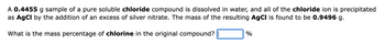 ### Sample Problem: Determining Mass Percentage of Chlorine in a Compound

#### Problem Statement:
A **0.4455 g** sample of a pure soluble **chloride** compound is dissolved in water, and all of the **chloride ion** is precipitated as **AgCl** by the addition of an excess of silver nitrate. The mass of the resulting **AgCl** is found to be **0.9496 g**.

What is the mass percentage of **chlorine** in the original compound? \[\ \%\]

#### Solution:
To find the mass percentage of chlorine in the original compound, follow these steps:

1. **Calculate moles of AgCl**:
   \[ \text{Molecular weight of AgCl} = \text{atomic weight of Ag} + \text{atomic weight of Cl} \]
   \[ = 107.87 \text{ g/mol} + 35.45 \text{ g/mol} = 143.32 \text{ g/mol} \]

2. **Determine moles of AgCl from mass given**:
   \[ \text{Moles of AgCl} = \frac{\text{mass of AgCl}}{\text{molecular weight of AgCl}} \]
   \[ = \frac{0.9496 \text{ g}}{143.32 \text{ g/mol}} \]
   \[ = 0.006625 \text{ mol} \]

3. **Determine moles of Cl**:
   Since AgCl is composed of a 1:1 ratio of Ag to Cl, moles of Cl = moles of AgCl.
   \[ \text{Moles of Cl} = 0.006625 \text{ mol} \]

4. **Calculate mass of Cl**:
   \[ \text{Mass of Cl} = \text{moles of Cl} \times \text{atomic weight of Cl} \]
   \[ = 0.006625 \text{ mol} \times 35.45 \text{ g/mol} \]
   \[ = 0.2347 \text{ g} \]

5. **Calculate mass percentage of Cl** in the original sample:
   \[ \text{Mass percentage of Cl} = \left( \frac{\text{mass of Cl}}{\text{mass of original compound}} \right)