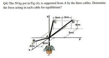 Q4) The 50 kg pot in Fig (4), is supported from A by the three cables. Determine
the force acting in each cable for equilibrium?
B
2m
6m
3m 3m +
D
Tºam
4m
5m