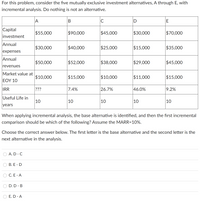 For this problem, consider the five mutually exclusive investment alternatives, A through E, with
incremental analysis. Do nothing is not an alternative.
|A
C
Capital
$55,000
$90,000
$45,000
$30,000
$70,000
investment
Annual
$30,000
$40,000
$25,000
$15,000
$35,000
expenses
Annual
$50,000
$52,000
$38,000
$29,000
$45,000
revenues
Market value at
$10,000
$15,000
$10,000
$11,000
$15,000
ΕΟΥ 10
IRR
???
7.4%
26.7%
46.0%
9.2%
Useful Life in
10
|10
10
10
10
years
When applying incremental analysis, the base alternative is identified, and then the first incremental
comparison should be which of the following? Assume the MARR=10%.
Choose the correct answer below. The first letter is the base alternative and the second letter is the
next alternative in the analysis.
A. D - C
В. Е - D
C. E - A
D. D - B
E. D - A
