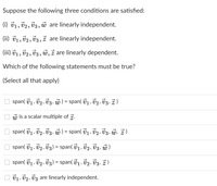 Suppose the following three conditions are satisfied:
(i) v1, v2, V3, ủ are linearly independent.
(ii) V1, V2, V3, ż are linearly independent.
(iii) v1, v2, 03 , w, ž are linearly dependent.
Which of the following statements must be true?
(Select all that apply)
span( v1, v2, 03, w) = span(71, 02, V3, Ž )
is a scalar multiple of z.
W
span( v1, 02, 03, w) = span( 71, v2, V3, ủ, ž)
span( v1, v2, v3) = span( v1, v2, 03, w
O span( 71, 02, v3) = span( v1, v2, 03, z)
O 01, v2, vz are linearly independent.
