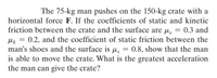 The 75-kg man pushes on the 150-kg crate with a
horizontal force F. If the coefficients of static and kinetic
friction between the crate and the surface are µ, = 0.3 and
Mk = 0.2, and the coefficient of static friction between the
man's shoes and the surface is µ,
is able to move the crate. What is the greatest acceleration
the man can give the crate?
0.8, show that the man
