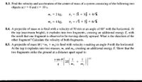 8.3. Find the velocity and acceleration of the center of mass of a system consisting of the following two
objects at t = 0 and 1 = 10 s.
m, = 2 kg,
r, = 2î + 3j + 41°k
m, = 4 kg,
r, = 11 + 5j + 62°k
%3D
8.4. A projectile of mass m is fired with a velocity of 50 m/s at an angle of 60° with the horizontal. At
the top (maximum height), it explodes into two fragments, creating an additional energy E, with
the result that one fragment is observed to be moving directly upward. What is the direction of the
other fragment? Calculate the velocity of both fragments.
8.5. A projectile of mass M (=m, + m2) is fired with velocity v making an angle 0 with the horizontal.
At the top it explodes into two masses, m, and m,, creating an additional energy E. Show that the
two fragments strike the ground at a distance apart equal to
v sin 0
1
+
| 1/2
m,
m2
