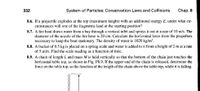 332
System of Particles: Conservation Laws and Collisions
Chap. 8
8.6. If a projectile explodes at the top (maximum height) with an additional energy E, under what cir-
cumstances will one of the fragments land at the starting position?
8.7. A fire boat draws water from a bay through a vertical inlet and sprays it out at a rate of 10 m/s. The
diameter of the nozzle of the fire hose is 20 cm. Calculate the horizontal force from the propellers
necessary to keep the boat stationary. The density of water is 1020 kg/m³.
8.8. A bucket of 0.5 kg is placed on a spring scale and water is added to it from a height of 2 m at a rate
of 5 ml/s. Find the scale reading as a function of time.
8.9. A chain of length L and mass M is held vertically so that the bottom of the chain just touches the
horizontal table top, as shown in Fig. P8.9. If the upper end of the chain is released, determine the
force on the table top, as the function of the length of the chain above the table top, while it is falling.
