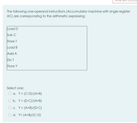 The following one-operand instructions (Accumulator machine with single register
AC) are corresponding to the arithmetic expressing:
Load D
Sub C
Store T
Load B
Add A
Div T
Store Y
Select one:
O a. Y = (C-D)/(A+B)
O b. Y= (D-C)/(A+B)
O c. Y= (A+B)/(D-C)
O d. Y= (A+B)/(C-D)
