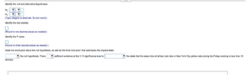 Identify the null and alterative hypotheses.
H₂:
H₁:
(Type integers or decimals. Do not round.)
Identify the test statistic
0
(Round to two decimal places as needed.)
Identify the P-value.
(Round to three decimal places as needed.)
State the conclusion about the null hypothesis,
the null hypothesis. There
minutes.
as well as the final conclusion that addresses the original daim.
sufficient evidence at the 0.10 significance level to
the daim that the mean ime of all taxi cabrides in New York City yellow cabe during the Friday moming is less than 15
