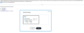 A data set includes times (in minutes) of taxi cab rides in New York City yellow cabs during a Friday morning of the same day in a recent year. Using 34 of the times to test the claim that the mean of all such times is less than 15 minutes, the accompanying Minitab display is
obtained. Test the given claim by using the display provided from Minitab. Use a 0.10 significance level.
Click the icon to view the Minitab display.
Identify the null and alternative hypotheses.
Ho
H₁:
(Type integers or decimals. Do not round.)
▼
Minitab Display
Test
Null hypothesis
Alternative hypothesis
T-Value P-Value
- 1.59
0.061
Ho: μ = 15
H₁: μ< 15
Print
Done
C
X