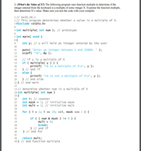 2- (What's the Value of X?) The following program uses function multiple to determine if the
integer entered from the keyboard is a multiple of some integer X. Examine the function multiple,
then determine X's value. Make sure you test the code with your compiler.
1// ex10_16.c
2// This program determines whether a value is a multiple of X.
3 #include <stdio.h>
4
5 int multiple( int num ); // prototype
7 int main( void )
8{
9
int y; // y will hold an integer entered by the user
10
puts( "Enter an integer between 1 and 32000: " );
scanf( "%d", &y );
11
12
13
// if y is a multiple of X
if ( multiple( y ) ) {
printf( "%d is a multiple of X\n", y );
} // end if
else {
14
15
16
17
18
printf( "%d is not a multiple of X\n", y );
} // end else
19
20
21 } // end main
22
23 // determine whether num is a multiple of X
24 int multiple( int num )
25 {
int i; // counter
int mask = 1; // initialize mask
int mult = 1; // initialize mult
26
27
28
29
30
for (i
= 1; i <= 10; ++i, mask «= 1 ) {
31
if ( ( num & mask ) != 0) {
mult = 0;
break;
} // end if
} // end for
32
33
34
35
36
37
return mult;
39 } // end function multiple
38
