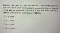 Calculate the wall thickness required for a thin-walled cylindrical
pressure vessel which must withstand an operating internal pressure
of 3.5 MPa at an outside pressure of 2 MPa. The mean diameter is
200mm and the stress must not exceed 60 Mpa.
O a. 8.3 mm
O b. 2.5 mm
O c. 3.3 mm
O d. 5.83 mm
O O
