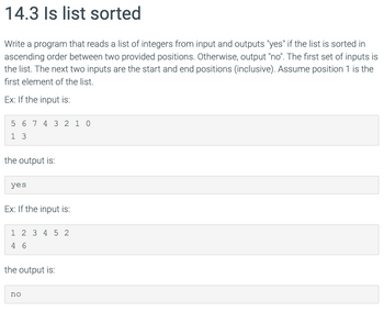 14.3 Is list sorted
Write a program that reads a list of integers from input and outputs "yes" if the list is sorted in
ascending order between two provided positions. Otherwise, output "no". The first set of inputs is
the list. The next two inputs are the start and end positions (inclusive). Assume position 1 is the
first element of the list.
Ex: If the input is:
5 6 7 4 3 2 1 0
13
the output is:
yes
Ex: If the input is:
1 2 3 4 5 2
46
the output is:
no