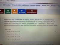 أنظمة التعلم الإلكترولی
ses/ UOP Faculties / 04-Faculty of Arts and Sciences / Course by Semester / Semester 20201 / Principles of Statis
- home
Calendar
Badges
All courses
Course dashboard
Researchers have claimed that the average number of headaches per student during a
semester of Statistics is 19. Statistics students believe the average is not equal to 19. In a
sample of n = 14 students the mean is 22 headaches with a deviation of 2. Which of the
following represent the null and alternative hypotheses necessary to test the students' belief?
Select one:
O Ho: H<19 vs. Hr. u = 19
O Ho: u = 19 vs. Hr: u# 19
OHo u= 19 vs. Hr. u< 19
O Ho: u= 19 vs. Hr: u > 19
a nonulation mean, (0.862, 0,894). Use
