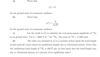 Prove that
(x) = 0
for the ground state of a harmonic oscillator.
b)
Prove that
(2²)
2 uk
for the ground state of a harmonic oscillator.
c)
Use the result in (b) to calculate the root-mean-square amplitude of 1ªN2
in its ground state. Use k = 2260 N m-1 for 14N2. The mass of 14N
= 14.003 amu.
d)
The value you obtained in (c) is a measure of how much the bond length
in this molecule varies (about its equilibrium length) due to vibrational motion. Given that
the equilibrium bond length of 14N2 is 109.77 pm, by how much does the bond length vary
due to vibrational motion, as a percent of its equilibrium value?
