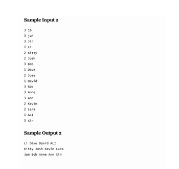 Sample Input 2
3 16
3 jun
3 Jin
1 Li
2 Kitty
2 Josh
3 Bob
1 Dave
2 Jose
1 David
3 Rob
3 Anne
3 Ann
2 Kevin
2 Lara
1 ALI
3 Xin
Sample Output 2
Li Dave David ALI
Kitty Josh Kevin Lara
jun Bob Anne Ann Xin