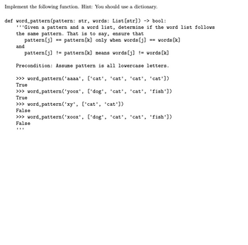 Implement the following function. Hint: You should use a dictionary.
def word_pattern (pattern: str, words: List [str]) -> bool:
I ''Given a pattern and a word list, determine if the word list follows
the same pattern. That is to say, ensure that
pattern [j]
pattern [k] only when words [j] == words [k]
pattern [j] = pattern [k] means words [j] != words [k]
Precondition: Assume pattern is all lowercase letters.
>>> word_pattern ('aaaa', ['cat', 'cat', 'cat', 'cat'])
True
and
==
>>> word_pattern ('yoox', ['dog', 'cat', 'cat', 'fish'])
True
>>> word_pattern ('xy', ['cat', 'cat'])
False
>>> word_pattern('xoox', ['dog', 'cat', 'cat', 'fish'])
False