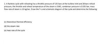 1. A Rankine cycle with reheating has a throttle pressure of 135 bars at the turbine inlet and 28 bars reheat
pressure, the throttle and reheat temperature of the steam is 550C, condenser pressure is 0.035 bar, mass
flow rate of steam is 10 kg/sec. Draw the T-s and schematic diagram of the cycle and determine the following:
(c) theoretical thermal efficiency
(d) the steam rate
(e) heat rate of the cycle
