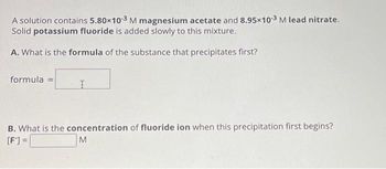 A solution contains 5.80x10-3 M magnesium acetate and 8.95x10-3 M lead nitrate.
Solid potassium fluoride is added slowly to this mixture.
A. What is the formula of the substance that precipitates first?
formula =
I
B. What is the concentration of fluoride ion when this precipitation first begins?
[F]=
M