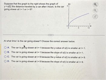 Suppose that the graph to the right shows the graph of
y=s(t), the distance traveled by a car after t hours. Is the car
going slower at t= 1 ort=9?
***
At what time t is the car going slower? Choose the correct answer below.
OA. The car is going slower at t= 1
OB. The car is going slower at t= 1
because the y-value of s(t) is smaller at t = 1.
because the slope of s(t) is smaller at t = 1.
C. The car is going slower at t = 9 because the y-value of s(t) is smaller at t=9.
OD. The car is going slower at t = 9 because the slope of s(t) is smaller at t = 9.
O
Q