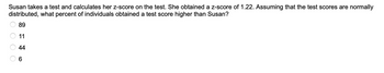 Susan takes a test and calculates her z-score on the test. She obtained a z-score of 1.22. Assuming that the test scores are normally
distributed, what percent of individuals obtained a test score higher than Susan?
O O O O
89
11
44
6