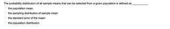 The probability distribution of all sample means that can be selected from a given population is defined as
the population mean
the sampling distribution of sample mean
the standard error of the mean
the population distribution