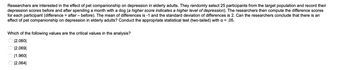 **The Impact of Pet Companionship on Depression in Elderly Adults: A Statistical Inquiry**

Researchers are interested in the effect of pet companionship on depression in elderly adults. They randomly select 25 participants from the target population and record their depression scores before and after spending a month with a dog (a higher score indicates a higher level of depression). The researchers then compute the difference scores for each participant (difference = after - before). The mean of differences is -1 and the standard deviation of differences is 2. Can the researchers conclude that there is an effect of pet companionship on depression in elderly adults? Conduct the appropriate statistical test (two-tailed) with α = 0.05.

**Critical Values Analysis:**
Which of the following values are the critical values in the analysis?

- ⃝ |2.060|
- ⃝ |2.069|
- ⃝ |1.960|
- ⃝ |2.064|