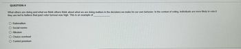 QUESTION 4
What others are doing and what we think others think about what we are doing matters in the decisions we make for our own behavior. In the context of voting, individuals are more likely to vote it
they are led to believe that past voter turnout was high. This is an example of
O Rationalism
O Social norms
O Altruism
O Choice overload
O Control premium