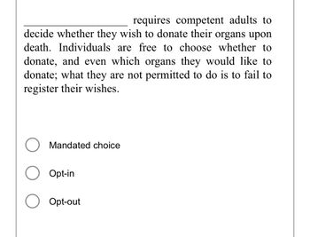 The text provided discusses a policy regarding organ donation decisions. In this policy, competent adults are required to decide whether they wish to donate their organs upon death. They can freely choose whether to donate and which organs they would like to donate. However, they must register their wishes, and failing to do so is not permitted.

Options presented for filling in the blank are:
- Mandated choice
- Opt-in
- Opt-out

The image does not contain any graphs or diagrams, only text and selectable options.