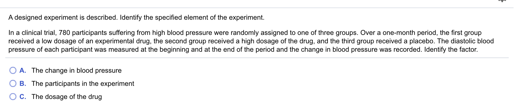 A designed experiment is described. Identify the specified element of the experiment.
In a clinical trial, 780 participants suffering from high blood pressure were randomly assigned to one of three groups. Over a one-month period, the first group
received a low dosage of an experimental drug, the second group received a high dosage of the drug, and the third group received a placebo. The diastolic blood
pressure of each participant was measured at the beginning and at the end of the period and the change in blood pressure was recorded. Identify the factor.
A. The change in blood pressure
B. The participants in the experiment
C. The dosage of the drug
