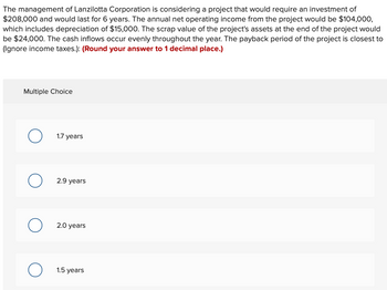 The management of Lanzilotta Corporation is considering a project that would require an investment of
$208,000 and would last for 6 years. The annual net operating income from the project would be $104,000,
which includes depreciation of $15,000. The scrap value of the project's assets at the end of the project would
be $24,000. The cash inflows occur evenly throughout the year. The payback period of the project is closest to
(Ignore income taxes.): (Round your answer to 1 decimal place.)
Multiple Choice
1.7 years
2.9 years
2.0 years
1.5 years